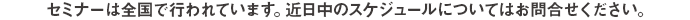 セミナーは全国で行われています。近日中のスケジュールについてはお問合せください。