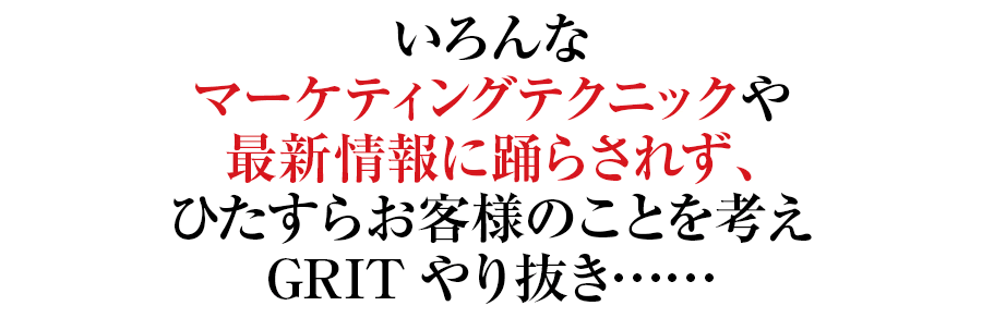 いろんなマーケティングテクニックや最新情報に踊らされず、ひたすらお客様のことを考えGRITやり抜き……