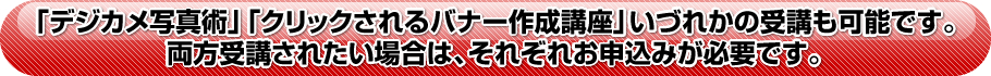「デジカメ写真術」「クリックされるバナー作成講座」いづれかの受講も可能です。両方受講されたい場合は、それぞれお申込みが必要です。