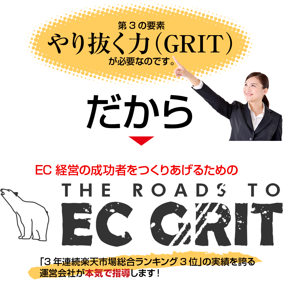 第3の要素 やり抜く力(GRIT)が必要なのです。だから→EC経営者の成功者をつくりあげるためのTHE ROADS TO EC GRIT「3年連続楽天市場総合ランキング3位」の実績を誇る運営会社が本気で指導します!