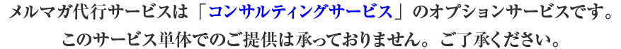 メルマガ代行サービスは「コンサルティングサービス」のオプションサービスです。このサービス単体でのご提供は承っておりませn。ご了承ください。