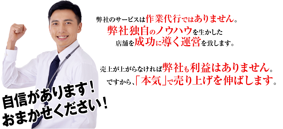 弊社のサービスは作業代行ではありません。弊社独自のノウハウを活かした店舗を成功に導く運営を致します。売上が上がらなければ弊社も利益はありません。ですから、「本気」で売り上げを伸ばします。