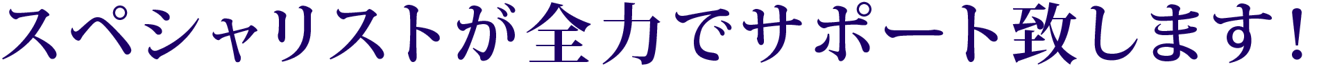 スペシャリストが全力でサポート致します！