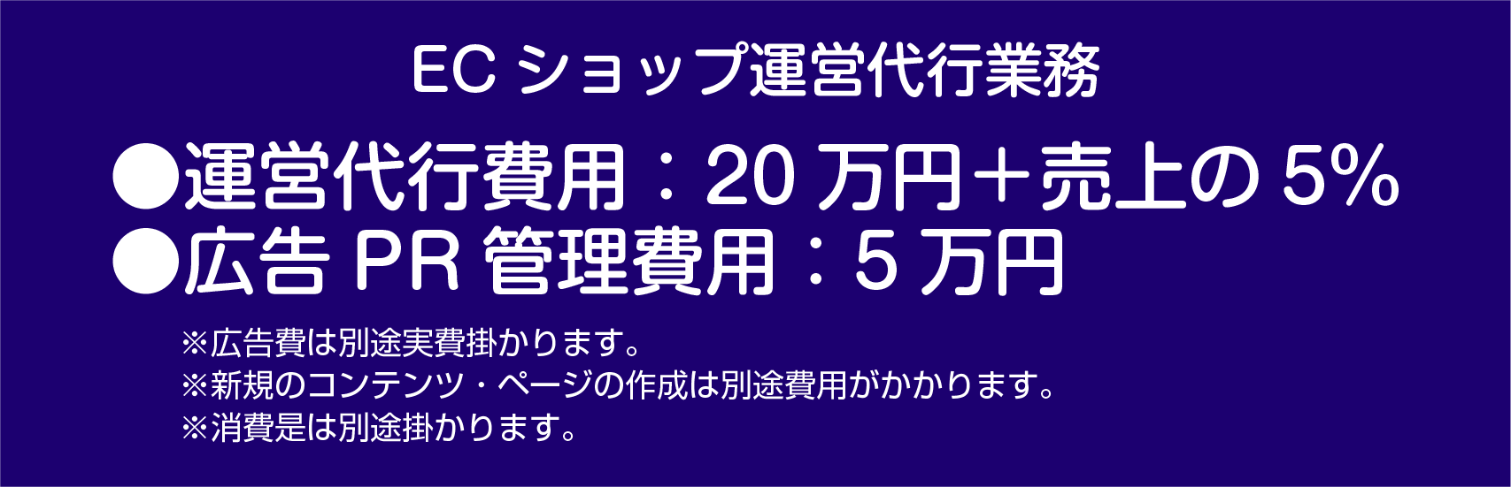 ECショップ運営位代行業務　運営代行費用：20万円＋売上の5%　広告PR管理費用：５万円　※広告費は別途実費かかります。※新規のコンテンツ・ページの作成は別途費用がかかります。※消費是は別途掛かります。